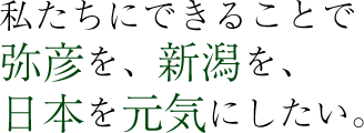 私たちにできることで、弥彦を、新潟を、日本を元気にしたい。