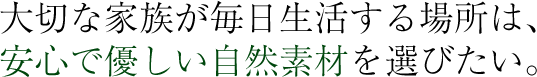 大切な家族が毎日生活する場所は、安心で優しい自然素材を選びたい。