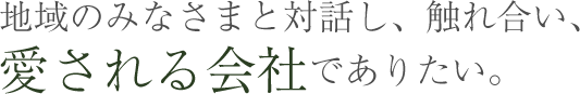 地域のみなさまと対話し、触れ合い、愛される会社でありたい。